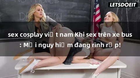 sex cosplay việt nam Khi sex trên xe bus: Mối nguy hiểm đang rình rập!