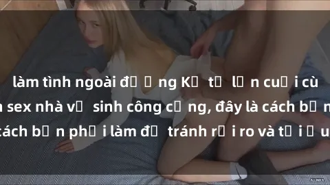 làm tình ngoài đường Kể từ lần cuối cùng bạn thực hành sex nhà vệ sinh công cộng, đây là cách bạn phải làm để tránh rủi ro và tối ưu trải nghiệm.