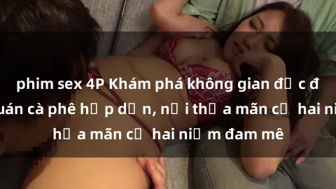 phim sex 4P Khám phá không gian độc đáo tại sex quán cà phê hấp dẫn, nơi thỏa mãn cả hai niềm đam mê