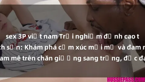 sex 3P việt nam Trải nghiệm đỉnh cao tình yêu tại sex khách sạn: Khám phá cảm xúc mới mẻ và đam mê trên chăn giường sang trọng, độc đáo, không giới hạn.