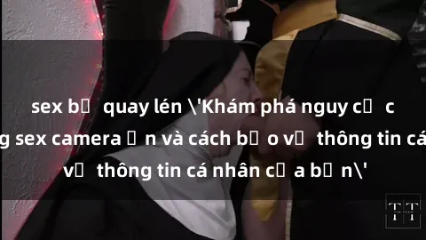 sex bị quay lén 'Khám phá nguy cơ của việc sử dụng sex camera ẩn và cách bảo vệ thông tin cá nhân của bạn'