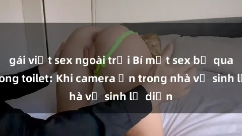 gái việt sex ngoài trời Bí mật sex bị quay lén trong toilet: Khi camera ẩn trong nhà vệ sinh lộ diện