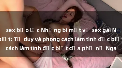 sex bạo lực Những bí mật về sex gái Nga mà bạn chưa biết: Tư duy và phong cách làm tình đặc biệt của phụ nữ Nga