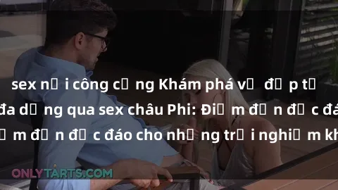 sex nơi công cộng Khám phá vẻ đẹp tự nhiên và văn hóa đa dạng qua sex châu Phi: Điểm đến độc đáo cho những trải nghiệm khó quên