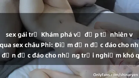 sex gái trẻ Khám phá vẻ đẹp tự nhiên và văn hóa đa dạng qua sex châu Phi: Điểm đến độc đáo cho những trải nghiệm khó quên