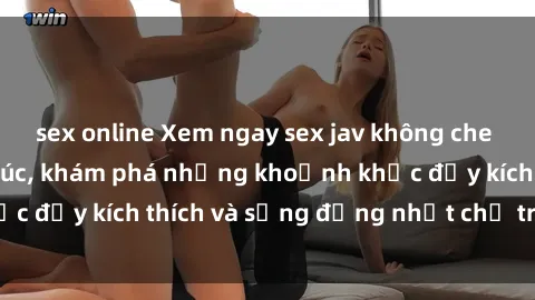 sex online Xem ngay sex jav không che để thỏa mãn cảm xúc, khám phá những khoảnh khắc đầy kích thích và sống động nhất chỉ trong click!