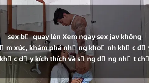 sex bị quay lén Xem ngay sex jav không che để thỏa mãn cảm xúc, khám phá những khoảnh khắc đầy kích thích và sống động nhất chỉ trong click!