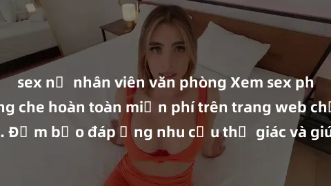 sex nữ nhân viên văn phòng Xem sex phim Việt Nam không che hoàn toàn miễn phí trên trang web chất lượng cao. Đảm bảo đáp ứng nhu cầu thị giác và giúp thỏa mãn mong muốn của bạn.
