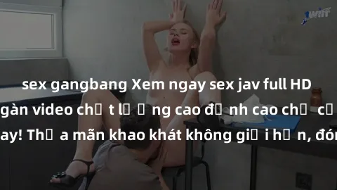 sex gangbang Xem ngay sex jav full HD miễn phí - Hàng ngàn video chất lượng cao đỉnh cao chỉ cần click vào ngay! Thỏa mãn khao khát không giới hạn, đón chờ những trải nghiệm mới lạ!