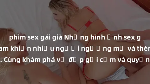 phim sex gái già Những hình ảnh sex gái sinh viên Việt Nam khiến nhiều người ngưỡng mộ và thèm khát. Cùng khám phá vẻ đẹp gợi cảm và quyến rũ của những cô gái trẻ này.