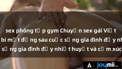 sex phòng tập gym Chuyện sex gái Việt có chồng: Những bí mật đằng sau cuộc sống gia đình đầy nhiệt huyết và cảm xúc