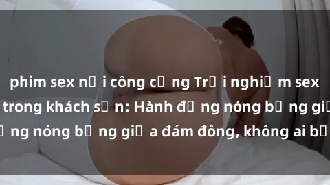 phim sex nơi công cộng Trải nghiệm sex sinh viên sôi động trong khách sạn: Hành động nóng bỏng giữa đám đông, không ai bị bỏ lỡ