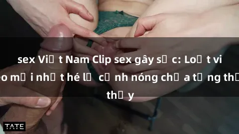 sex Việt Nam Clip sex gây sốc: Loạt video mới nhất hé lộ cảnh nóng chưa từng thấy