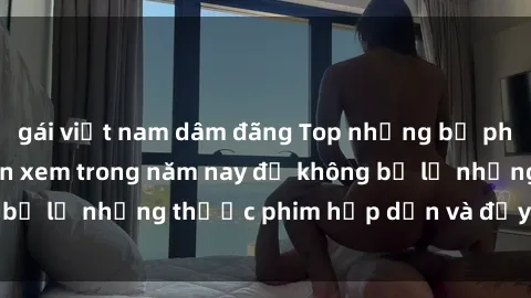 gái việt nam dâm đãng Top những bộ phim sex hay nhất nên xem trong năm nay để không bỏ lỡ những thước phim hấp dẫn và đầy kịch tính.
