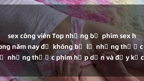 sex công viên Top những bộ phim sex hay nhất nên xem trong năm nay để không bỏ lỡ những thước phim hấp dẫn và đầy kịch tính.