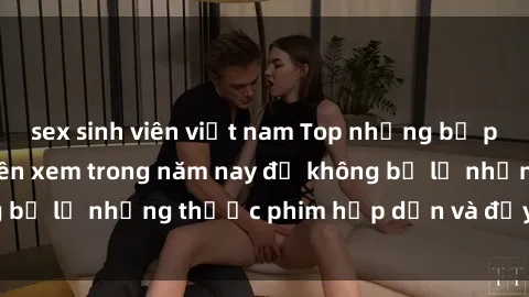sex sinh viên việt nam Top những bộ phim sex hay nhất nên xem trong năm nay để không bỏ lỡ những thước phim hấp dẫn và đầy kịch tính.