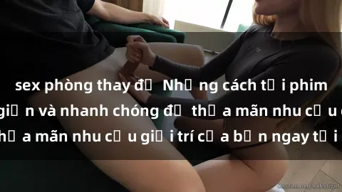 sex phòng thay đồ Những cách tải phim sex về máy đơn giản và nhanh chóng để thỏa mãn nhu cầu giải trí của bạn ngay tại nhà