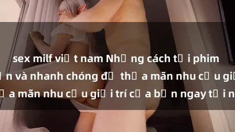 sex milf việt nam Những cách tải phim sex về máy đơn giản và nhanh chóng để thỏa mãn nhu cầu giải trí của bạn ngay tại nhà