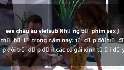 sex châu âu vietsub Những bộ phim sex JAV hot nhất không thể bỏ lỡ trong năm nay: từ cặp đôi trẻ đẹp đến các cô gái xinh tươi đầy sức hút.