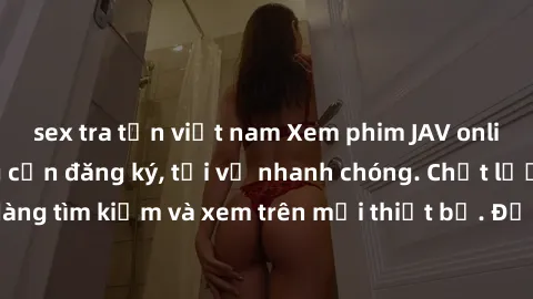 sex tra tấn việt nam Xem phim JAV online miễn phí không cần đăng ký, tải về nhanh chóng. Chất lượng HD, dễ dàng tìm kiếm và xem trên mọi thiết bị. Đặc biệt, không quảng cáo làm phiền.