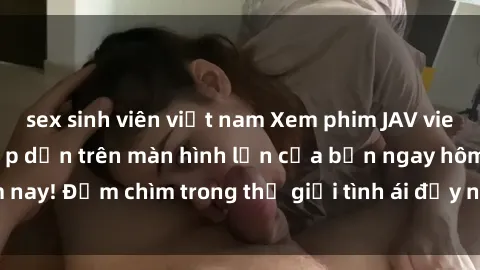 sex sinh viên việt nam Xem phim JAV vietsub mới nhất và hấp dẫn trên màn hình lớn của bạn ngay hôm nay! Đắm chìm trong thế giới tình ái đầy nóng bỏng và kích thích.
