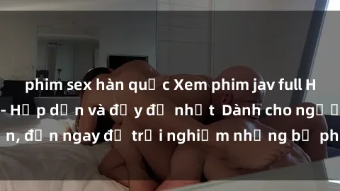 phim sex hàn quốc Xem phim jav full HD online miễn phí - Hấp dẫn và đầy đủ nhất  Dành cho người lớn, đến ngay để trải nghiệm những bộ phim hấp dẫn và hấp dẫn.