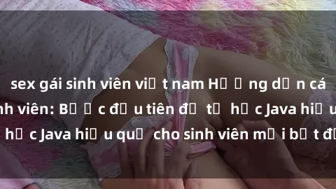 sex gái sinh viên việt nam Hướng dẫn cách học Java cho sinh viên: Bước đầu tiên để tự học Java hiệu quả cho sinh viên mới bắt đầu là gì?