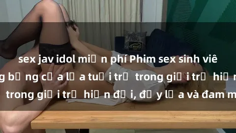 sex jav idol miễn phí Phim sex sinh viên: Câu chuyện nóng bỏng của lứa tuổi trẻ trong giới trẻ hiện đại, đầy lửa và đam mê