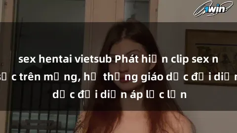 sex hentai vietsub Phát hiện clip sex nữ sinh gây sốc trên mạng, hệ thống giáo dục đối diện áp lực lớn
