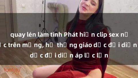 quay lén làm tình Phát hiện clip sex nữ sinh gây sốc trên mạng, hệ thống giáo dục đối diện áp lực lớn