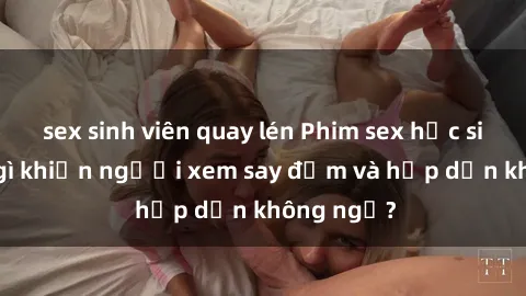sex sinh viên quay lén Phim sex học sinh: Điều gì khiến người xem say đắm và hấp dẫn không ngờ?