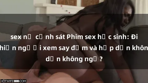 sex nữ cảnh sát Phim sex học sinh: Điều gì khiến người xem say đắm và hấp dẫn không ngờ?
