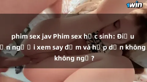 phim sex jav Phim sex học sinh: Điều gì khiến người xem say đắm và hấp dẫn không ngờ?