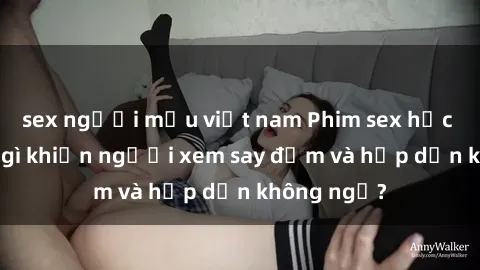 sex người mẫu việt nam Phim sex học sinh: Điều gì khiến người xem say đắm và hấp dẫn không ngờ?