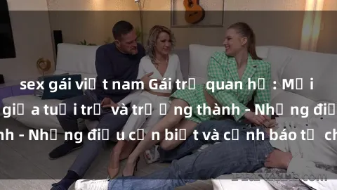 sex gái việt nam Gái trẻ quan hệ: Mối quan hệ khác biệt giữa tuổi trẻ và trưởng thành - Những điều cần biết và cảnh báo từ chuyên gia