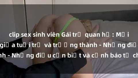 clip sex sinh viên Gái trẻ quan hệ: Mối quan hệ khác biệt giữa tuổi trẻ và trưởng thành - Những điều cần biết và cảnh báo từ chuyên gia