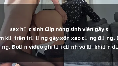sex học sinh Clip nóng sinh viên gây sốc: Hành động cấm kỵ trên trường gây xôn xao cộng đồng. Đoạn video ghi lại cảnh vô lễ khiến dư luận bức xúc.