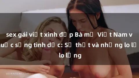 sex gái việt xinh đẹp Bà mẹ Việt Nam và cuộc sống tình dục: Sự thật và những lo lắng