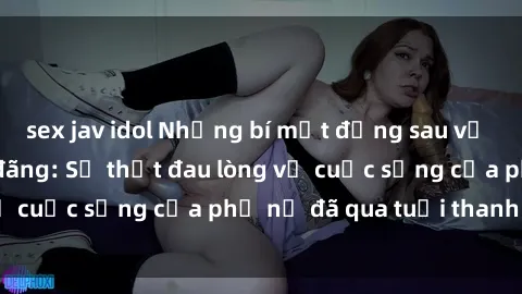 sex jav idol Những bí mật đằng sau vẻ ngoài gái già dâm đãng: Sự thật đau lòng về cuộc sống của phụ nữ đã qua tuổi thanh xuân