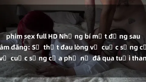 phim sex full HD Những bí mật đằng sau vẻ ngoài gái già dâm đãng: Sự thật đau lòng về cuộc sống của phụ nữ đã qua tuổi thanh xuân