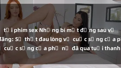 tải phim sex Những bí mật đằng sau vẻ ngoài gái già dâm đãng: Sự thật đau lòng về cuộc sống của phụ nữ đã qua tuổi thanh xuân