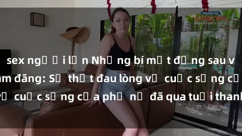 sex người lớn Những bí mật đằng sau vẻ ngoài gái già dâm đãng: Sự thật đau lòng về cuộc sống của phụ nữ đã qua tuổi thanh xuân