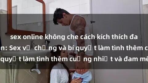 sex online không che cách kích thích đam mê trong hôn nhân: Sex vợ chồng và bí quyết làm tình thêm cuồng nhiệt và đam mê