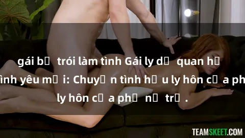 gái bị trói làm tình Gái ly dị quan hệ tìm kiếm tình yêu mới: Chuyện tình hậu ly hôn của phụ nữ trẻ.