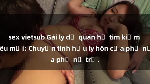 sex vietsub Gái ly dị quan hệ tìm kiếm tình yêu mới: Chuyện tình hậu ly hôn của phụ nữ trẻ.