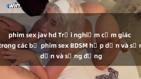 phim sex jav hd Trải nghiệm cảm giác mới lạ trong các bộ phim sex BDSM hấp dẫn và sống động