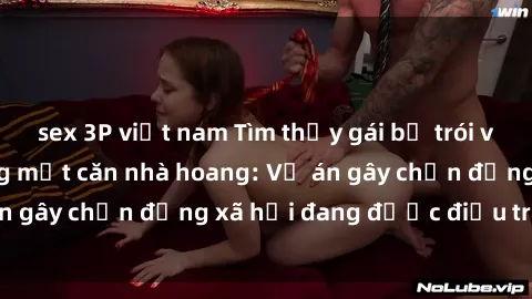 sex 3P việt nam Tìm thấy gái bị trói và bị hiếp dâm trong một căn nhà hoang: Vụ án gây chấn động xã hội đang được điều tra vào.