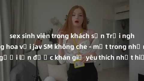 sex sinh viên trong khách sạn Trải nghiệm cảm xúc thăng hoa với jav SM không che - một trong những thể loại phim người lớn được khán giả yêu thích nhất hiện nay. Đảm bảo đem lại sự hấp dẫn, kích thích