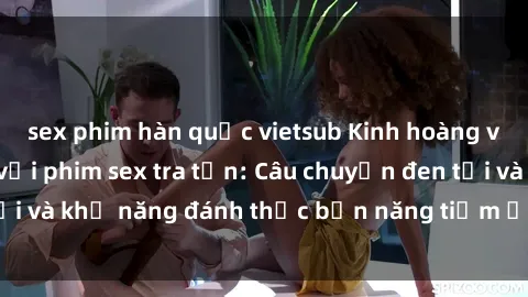 sex phim hàn quốc vietsub Kinh hoàng và đầy kích thích với phim sex tra tấn: Câu chuyện đen tối và khả năng đánh thức bản năng tiềm ẩn trong con người