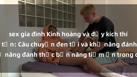 sex gia đình Kinh hoàng và đầy kích thích với phim sex tra tấn: Câu chuyện đen tối và khả năng đánh thức bản năng tiềm ẩn trong con người